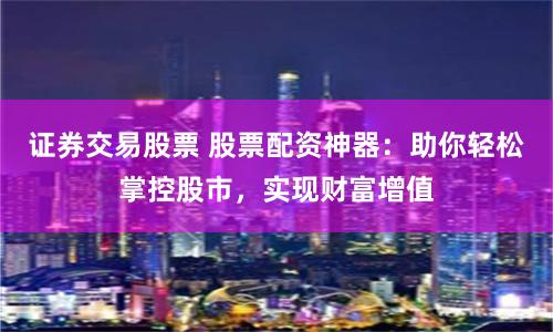 证券交易股票 股票配资神器：助你轻松掌控股市，实现财富增值