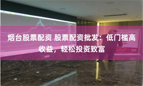 烟台股票配资 股票配资批发：低门槛高收益，轻松投资致富