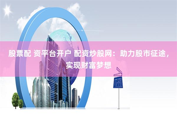 股票配 资平台开户 配资炒股网：助力股市征途，实现财富梦想