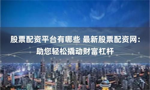 股票配资平台有哪些 最新股票配资网：助您轻松撬动财富杠杆