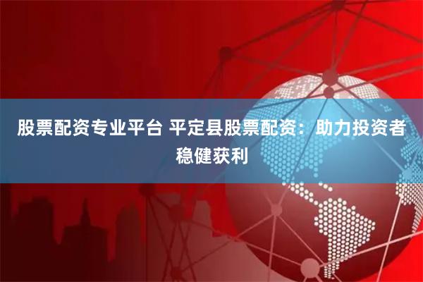 股票配资专业平台 平定县股票配资：助力投资者稳健获利