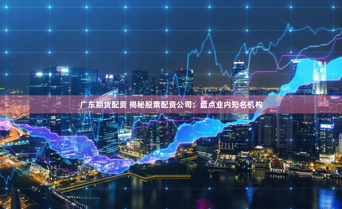 广东期货配资 揭秘股票配资公司：盘点业内知名机构