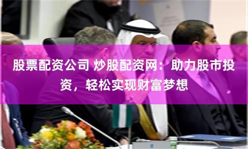 股票配资公司 炒股配资网：助力股市投资，轻松实现财富梦想