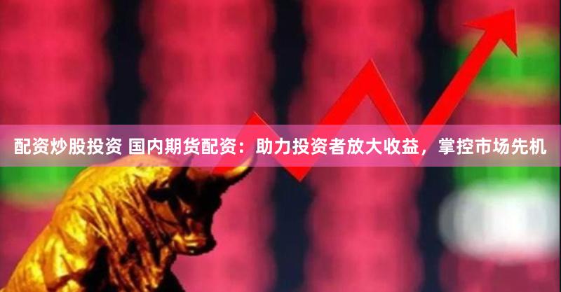 配资炒股投资 国内期货配资：助力投资者放大收益，掌控市场先机