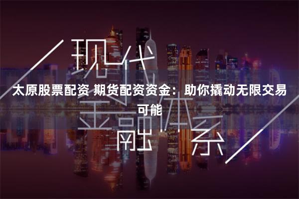 太原股票配资 期货配资资金：助你撬动无限交易可能