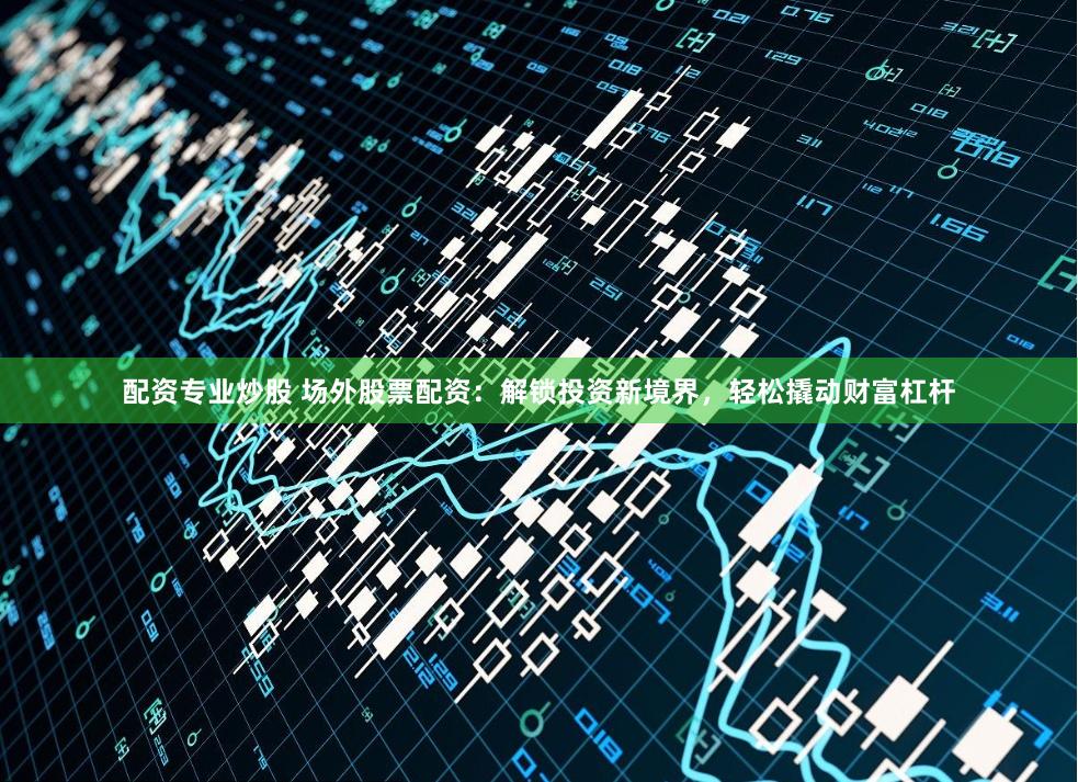 配资专业炒股 场外股票配资：解锁投资新境界，轻松撬动财富杠杆